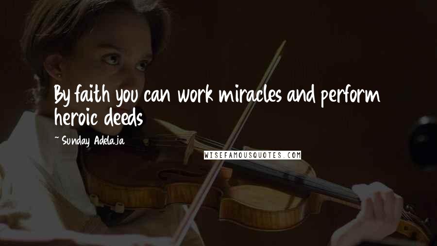 Sunday Adelaja Quotes: By faith you can work miracles and perform heroic deeds