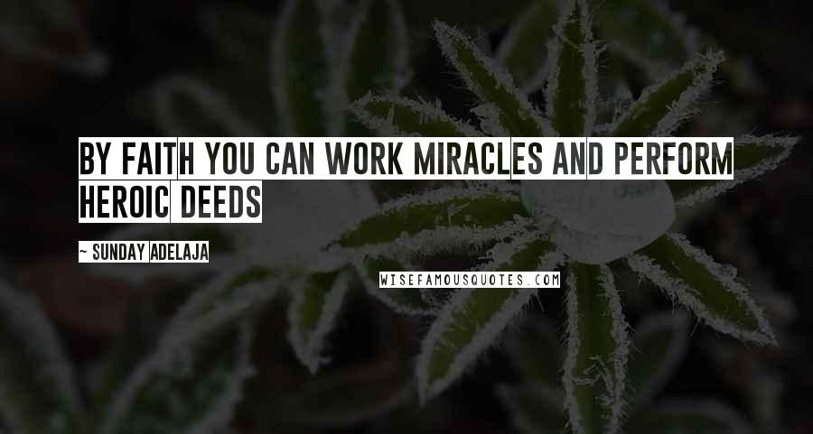 Sunday Adelaja Quotes: By faith you can work miracles and perform heroic deeds