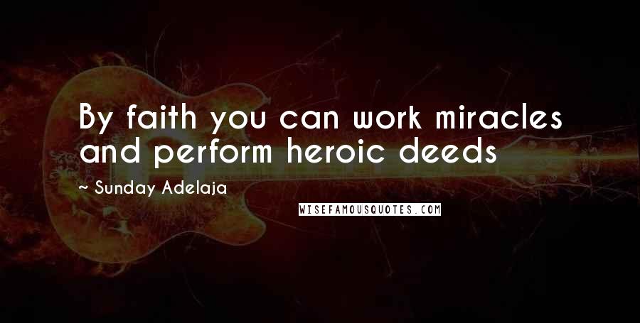 Sunday Adelaja Quotes: By faith you can work miracles and perform heroic deeds