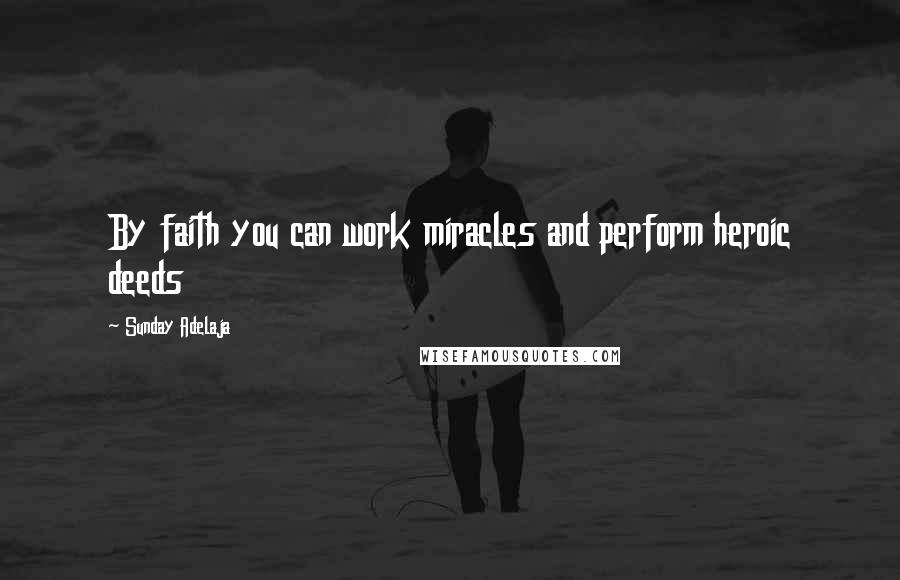 Sunday Adelaja Quotes: By faith you can work miracles and perform heroic deeds