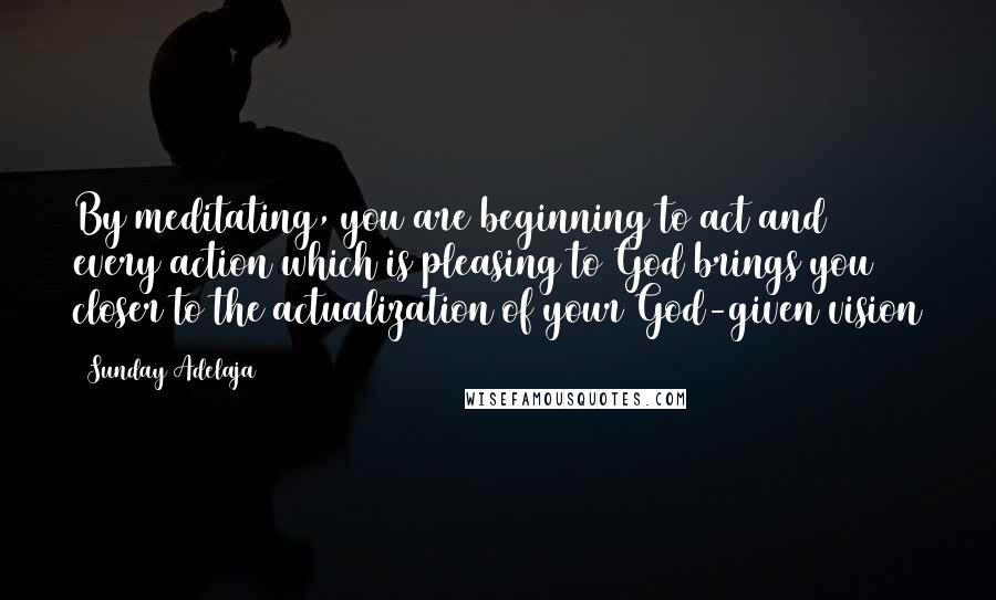 Sunday Adelaja Quotes: By meditating, you are beginning to act and every action which is pleasing to God brings you closer to the actualization of your God-given vision