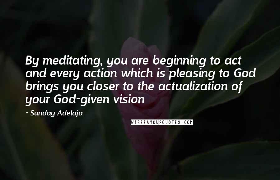 Sunday Adelaja Quotes: By meditating, you are beginning to act and every action which is pleasing to God brings you closer to the actualization of your God-given vision