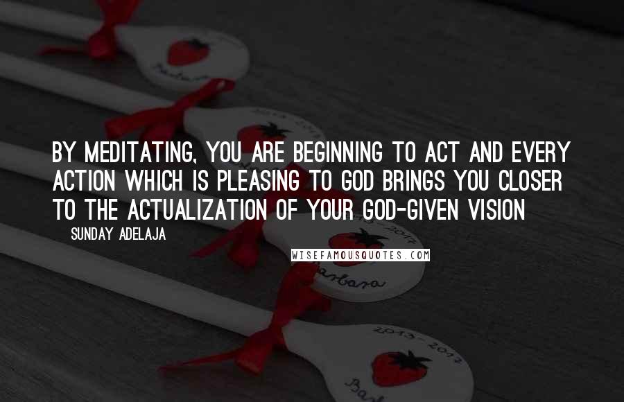 Sunday Adelaja Quotes: By meditating, you are beginning to act and every action which is pleasing to God brings you closer to the actualization of your God-given vision