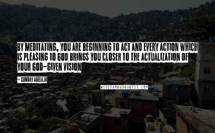 Sunday Adelaja Quotes: By meditating, you are beginning to act and every action which is pleasing to God brings you closer to the actualization of your God-given vision