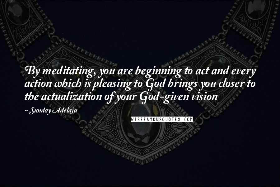 Sunday Adelaja Quotes: By meditating, you are beginning to act and every action which is pleasing to God brings you closer to the actualization of your God-given vision