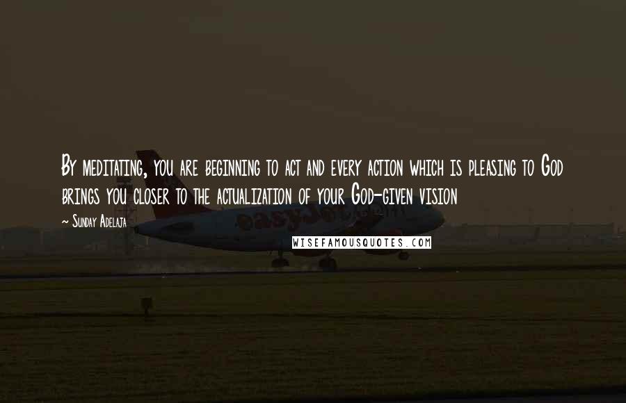 Sunday Adelaja Quotes: By meditating, you are beginning to act and every action which is pleasing to God brings you closer to the actualization of your God-given vision