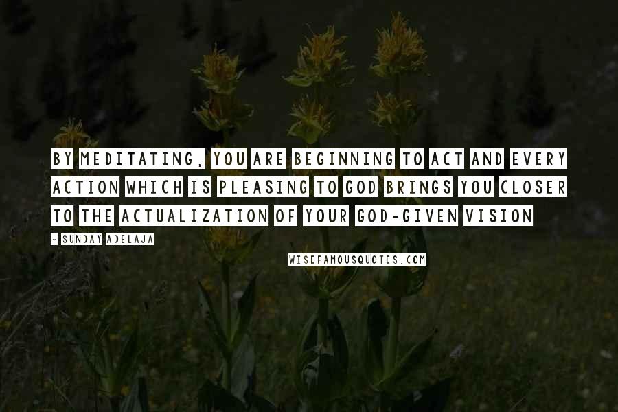 Sunday Adelaja Quotes: By meditating, you are beginning to act and every action which is pleasing to God brings you closer to the actualization of your God-given vision