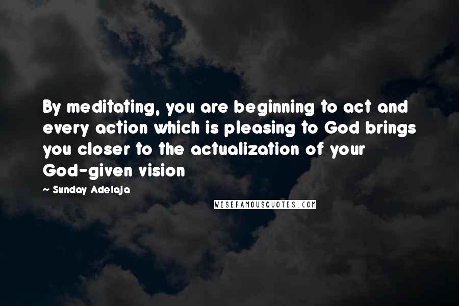 Sunday Adelaja Quotes: By meditating, you are beginning to act and every action which is pleasing to God brings you closer to the actualization of your God-given vision