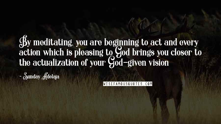 Sunday Adelaja Quotes: By meditating, you are beginning to act and every action which is pleasing to God brings you closer to the actualization of your God-given vision