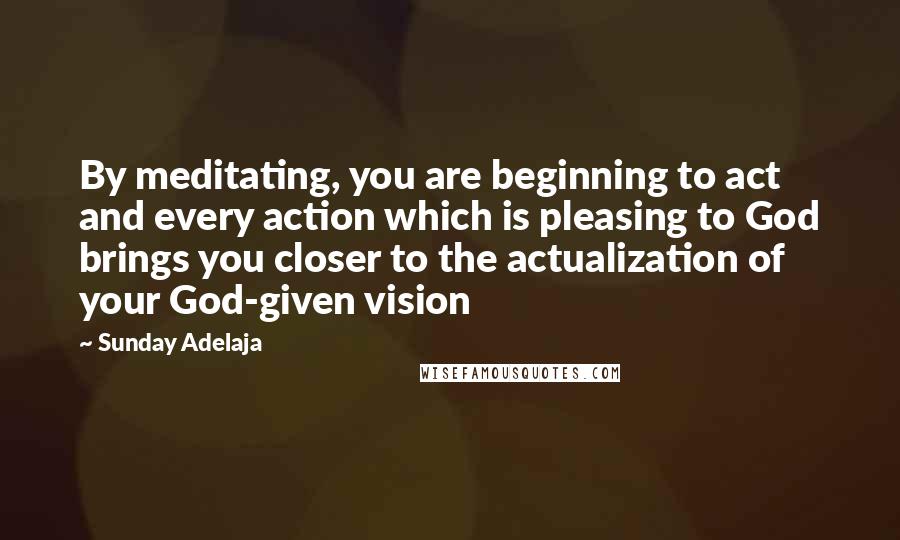 Sunday Adelaja Quotes: By meditating, you are beginning to act and every action which is pleasing to God brings you closer to the actualization of your God-given vision