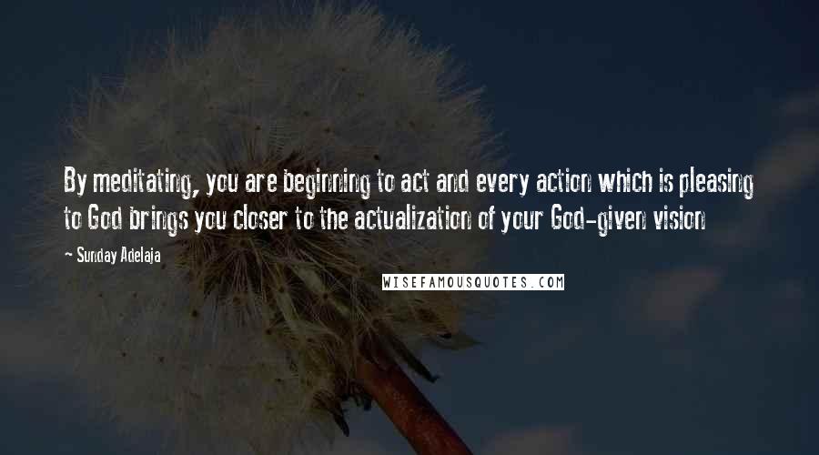 Sunday Adelaja Quotes: By meditating, you are beginning to act and every action which is pleasing to God brings you closer to the actualization of your God-given vision