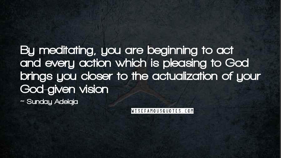 Sunday Adelaja Quotes: By meditating, you are beginning to act and every action which is pleasing to God brings you closer to the actualization of your God-given vision