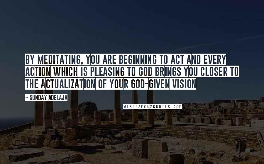 Sunday Adelaja Quotes: By meditating, you are beginning to act and every action which is pleasing to God brings you closer to the actualization of your God-given vision