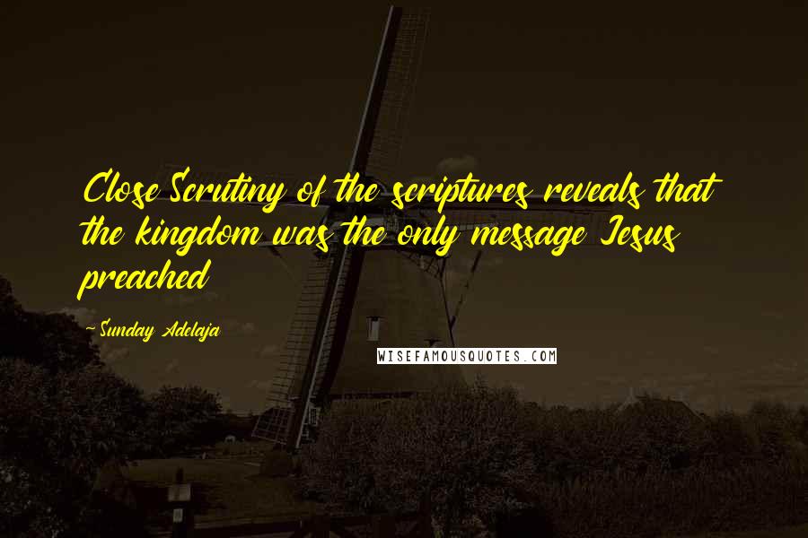 Sunday Adelaja Quotes: Close Scrutiny of the scriptures reveals that the kingdom was the only message Jesus preached
