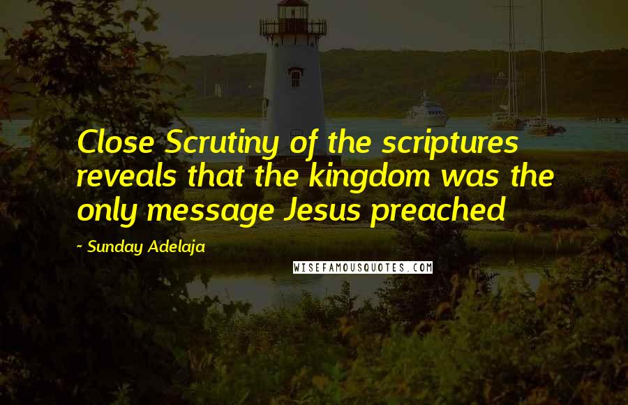 Sunday Adelaja Quotes: Close Scrutiny of the scriptures reveals that the kingdom was the only message Jesus preached