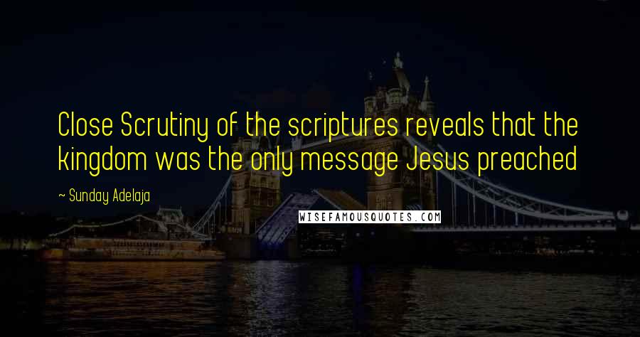 Sunday Adelaja Quotes: Close Scrutiny of the scriptures reveals that the kingdom was the only message Jesus preached