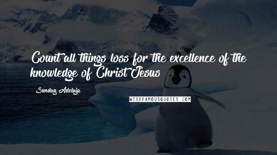 Sunday Adelaja Quotes: Count all things loss for the excellence of the knowledge of Christ Jesus