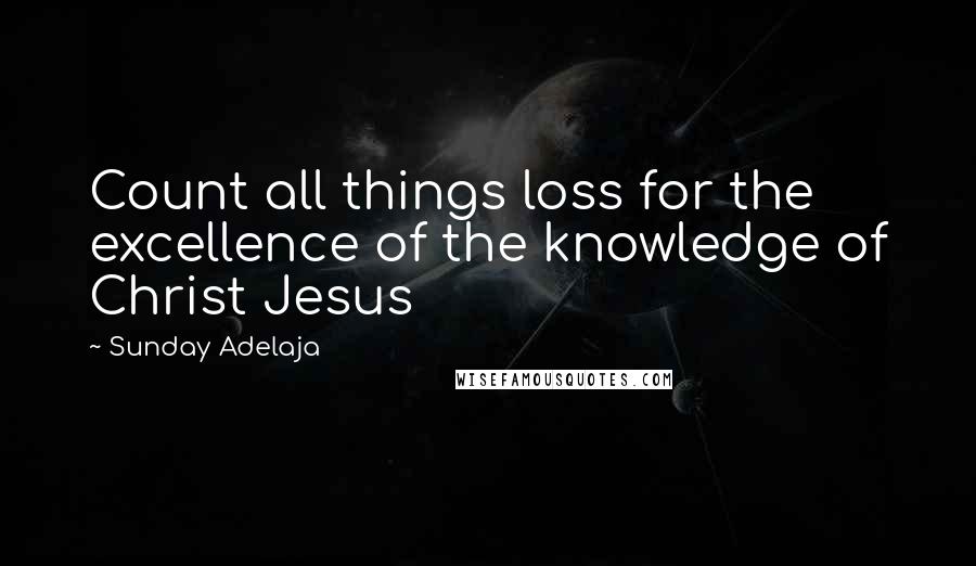 Sunday Adelaja Quotes: Count all things loss for the excellence of the knowledge of Christ Jesus