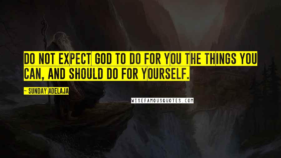 Sunday Adelaja Quotes: Do not expect God to do for you the things you can, and should do for yourself.