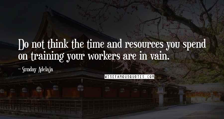 Sunday Adelaja Quotes: Do not think the time and resources you spend on training your workers are in vain.