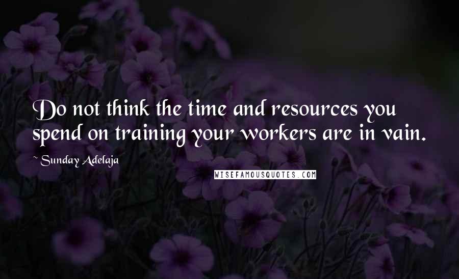 Sunday Adelaja Quotes: Do not think the time and resources you spend on training your workers are in vain.