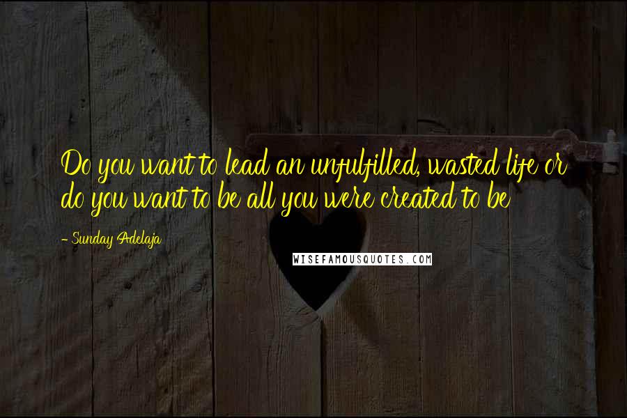 Sunday Adelaja Quotes: Do you want to lead an unfulfilled, wasted life or do you want to be all you were created to be