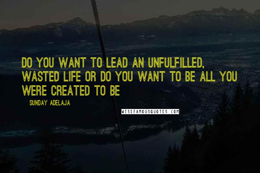 Sunday Adelaja Quotes: Do you want to lead an unfulfilled, wasted life or do you want to be all you were created to be