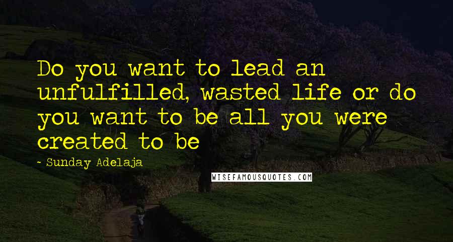 Sunday Adelaja Quotes: Do you want to lead an unfulfilled, wasted life or do you want to be all you were created to be