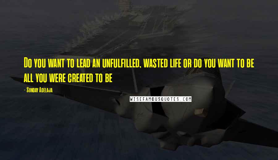 Sunday Adelaja Quotes: Do you want to lead an unfulfilled, wasted life or do you want to be all you were created to be