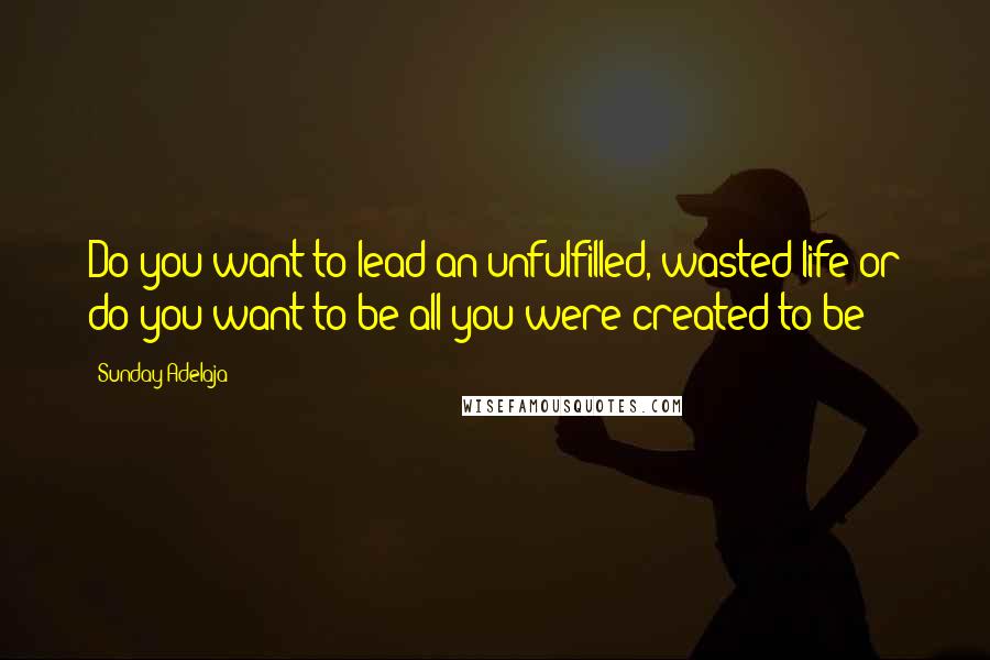 Sunday Adelaja Quotes: Do you want to lead an unfulfilled, wasted life or do you want to be all you were created to be