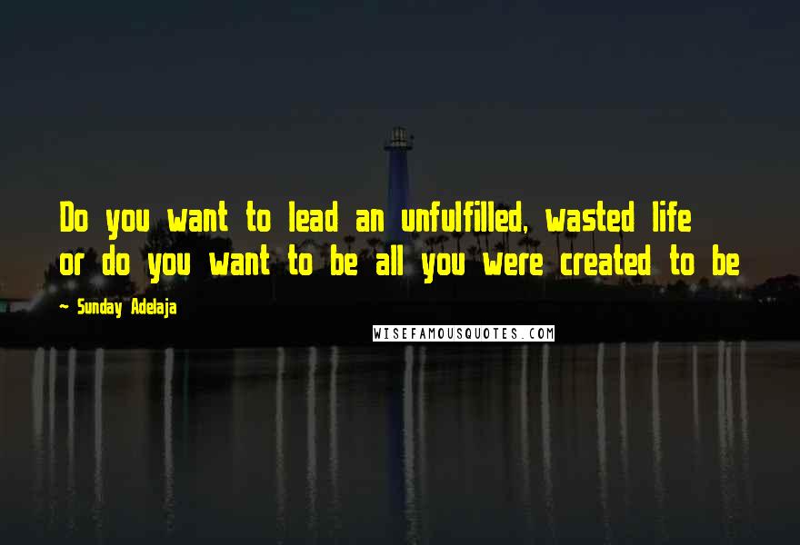 Sunday Adelaja Quotes: Do you want to lead an unfulfilled, wasted life or do you want to be all you were created to be