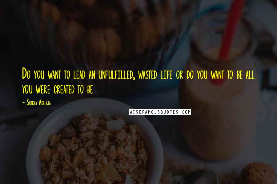 Sunday Adelaja Quotes: Do you want to lead an unfulfilled, wasted life or do you want to be all you were created to be