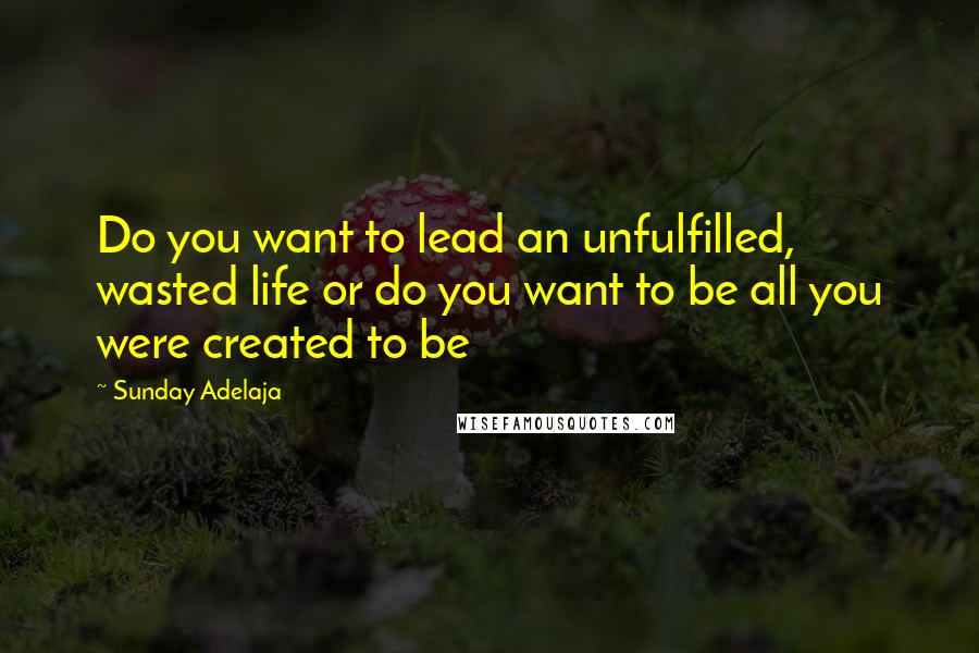 Sunday Adelaja Quotes: Do you want to lead an unfulfilled, wasted life or do you want to be all you were created to be