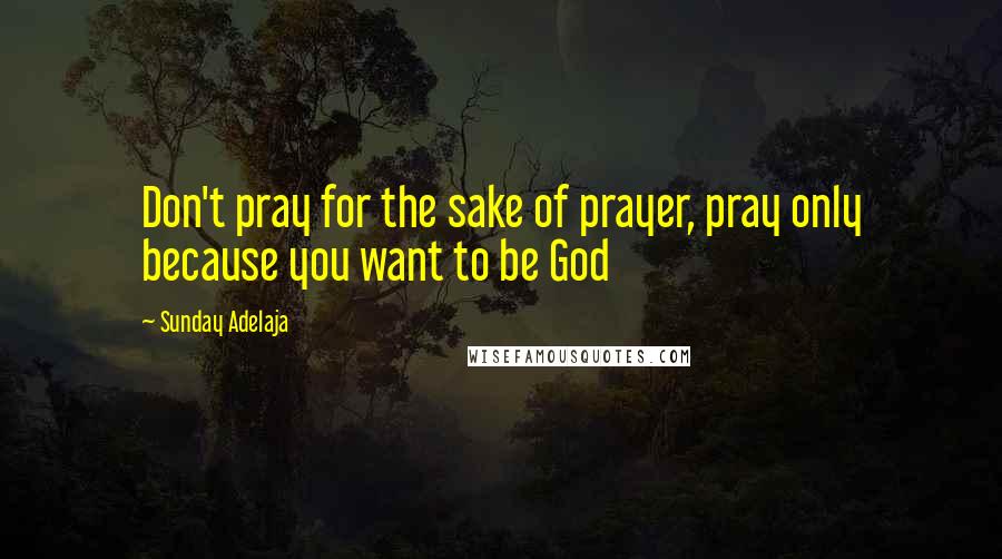 Sunday Adelaja Quotes: Don't pray for the sake of prayer, pray only because you want to be God