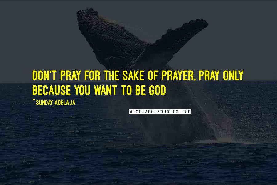 Sunday Adelaja Quotes: Don't pray for the sake of prayer, pray only because you want to be God