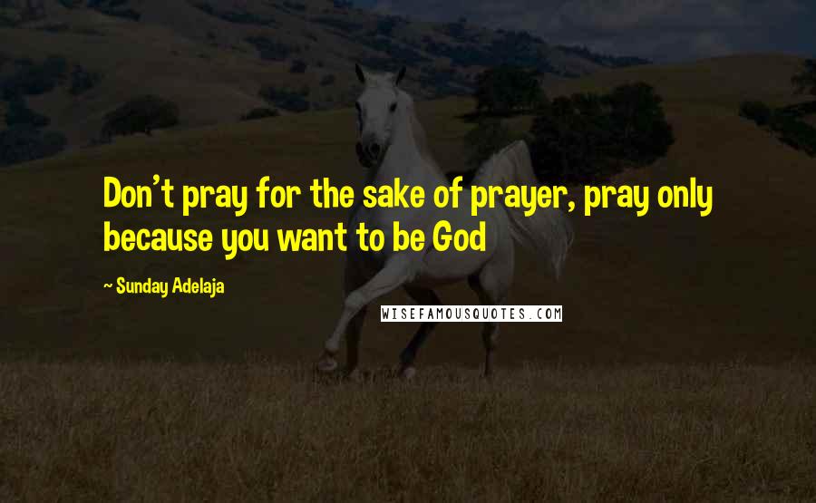 Sunday Adelaja Quotes: Don't pray for the sake of prayer, pray only because you want to be God