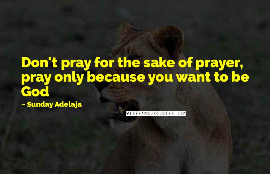 Sunday Adelaja Quotes: Don't pray for the sake of prayer, pray only because you want to be God