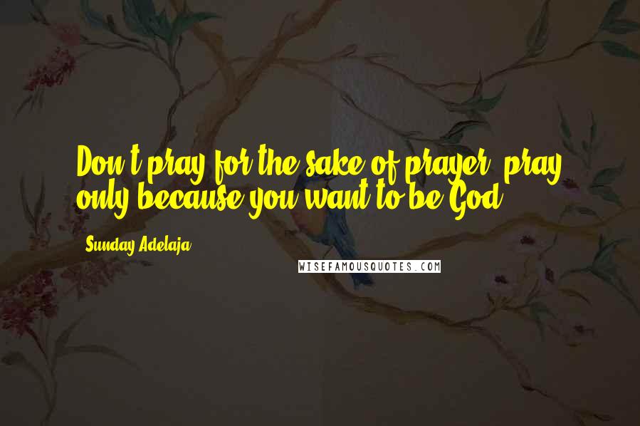 Sunday Adelaja Quotes: Don't pray for the sake of prayer, pray only because you want to be God