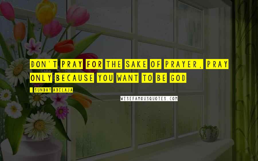 Sunday Adelaja Quotes: Don't pray for the sake of prayer, pray only because you want to be God