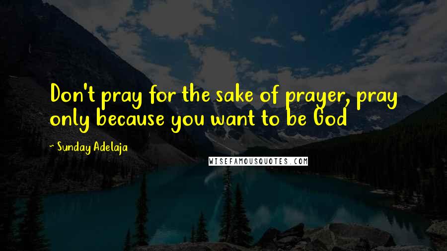 Sunday Adelaja Quotes: Don't pray for the sake of prayer, pray only because you want to be God