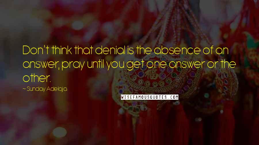 Sunday Adelaja Quotes: Don't think that denial is the absence of an answer, pray until you get one answer or the other.