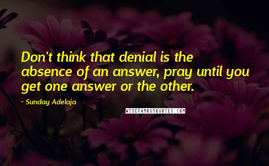 Sunday Adelaja Quotes: Don't think that denial is the absence of an answer, pray until you get one answer or the other.