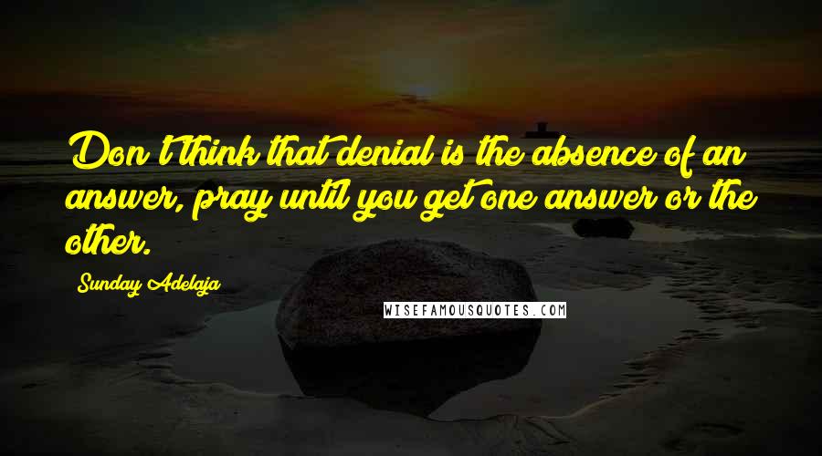 Sunday Adelaja Quotes: Don't think that denial is the absence of an answer, pray until you get one answer or the other.