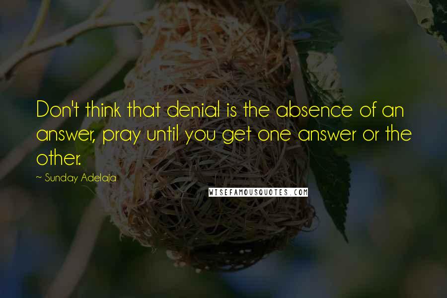 Sunday Adelaja Quotes: Don't think that denial is the absence of an answer, pray until you get one answer or the other.