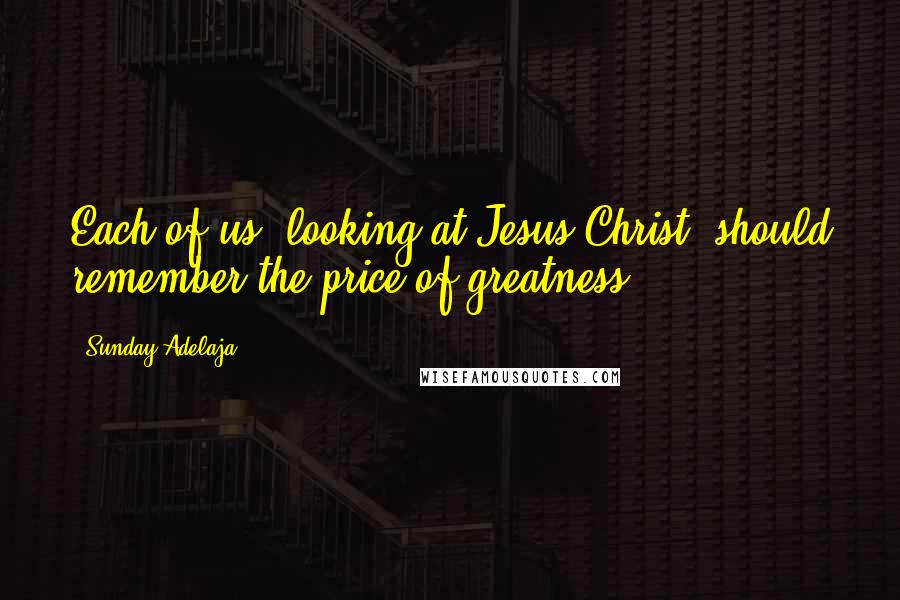 Sunday Adelaja Quotes: Each of us, looking at Jesus Christ, should remember the price of greatness