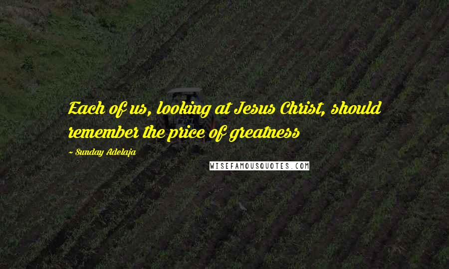 Sunday Adelaja Quotes: Each of us, looking at Jesus Christ, should remember the price of greatness