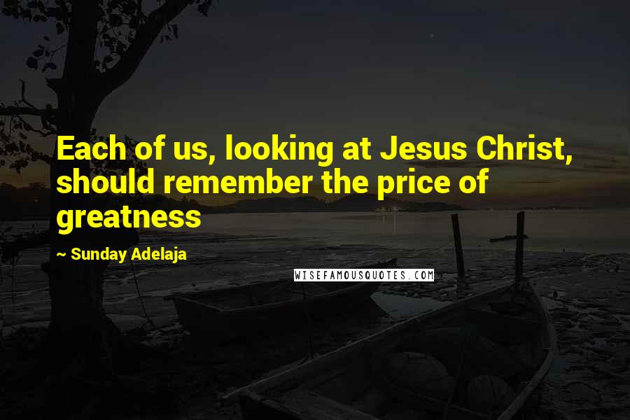 Sunday Adelaja Quotes: Each of us, looking at Jesus Christ, should remember the price of greatness