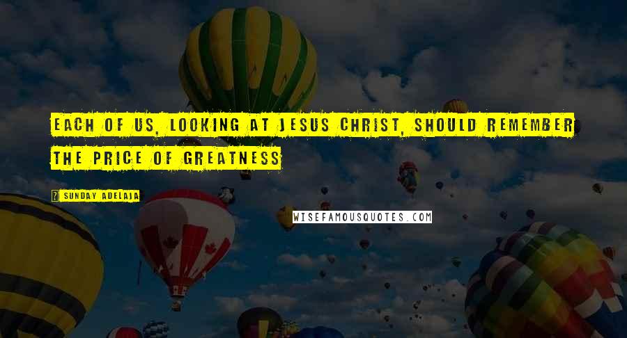 Sunday Adelaja Quotes: Each of us, looking at Jesus Christ, should remember the price of greatness