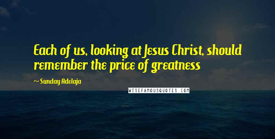 Sunday Adelaja Quotes: Each of us, looking at Jesus Christ, should remember the price of greatness