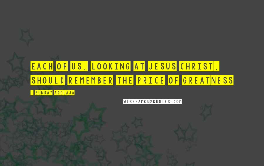 Sunday Adelaja Quotes: Each of us, looking at Jesus Christ, should remember the price of greatness